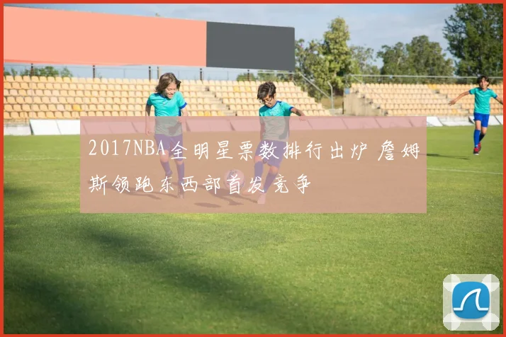 2017NBA全明星票数排行出炉 詹姆斯领跑东西部首发竞争