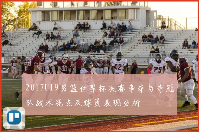 2017U19男篮世界杯决赛争夺与夺冠队战术亮点及球员表现分析