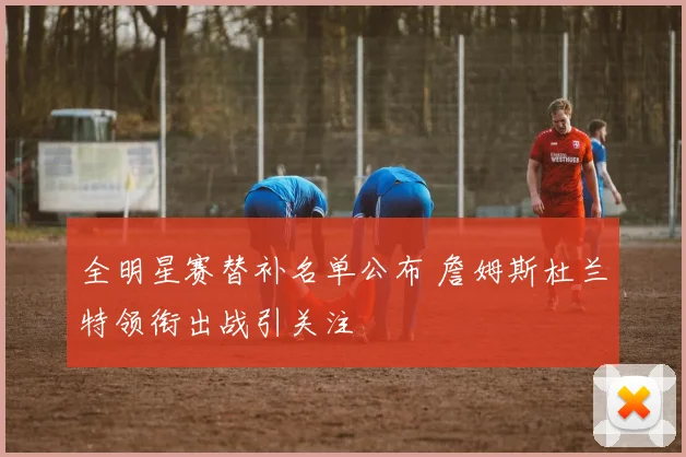 全明星赛替补名单公布 詹姆斯杜兰特领衔出战引关注