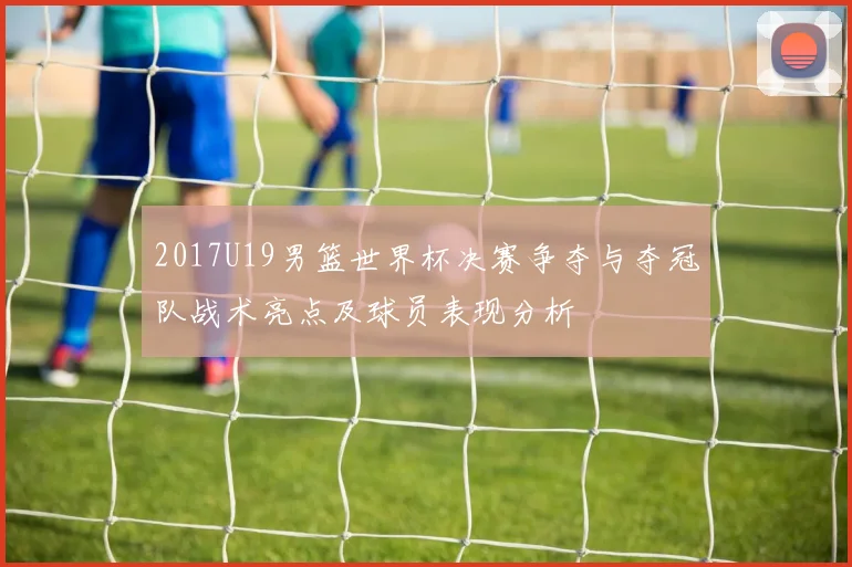 2017U19男篮世界杯决赛争夺与夺冠队战术亮点及球员表现分析