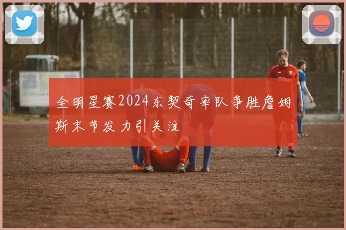 全明星赛2024东契奇率队争胜詹姆斯末节发力引关注